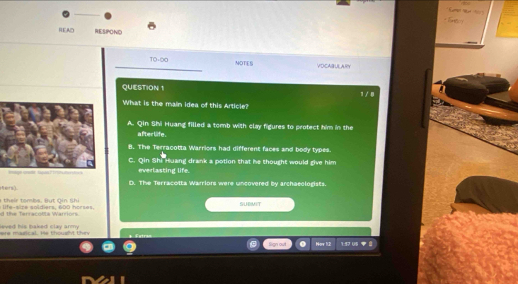 READ REsPONd
TO-DO NOTES VOCABULARY
QUESTION 1 1 / 8
What is the main idea of this Article?
A. Qin Shi Huang filled a tomb with clay figures to protect him in the
afterlife.
B. The Terracotta Warriors had different faces and body types.
C. Qin Shi Huang drank a potion that he thought would give him
everlasting life.
ters). D. The Terracotta Warriors were uncovered by archaeologists.
i o mb , t Q in hi
i si z e odiers, 600 hoses . SUBMIT
d the Terracotta Warriors.
eved his baked clay army .
ere magical. He thought the
Sign out o Nov 12 1:57 US
