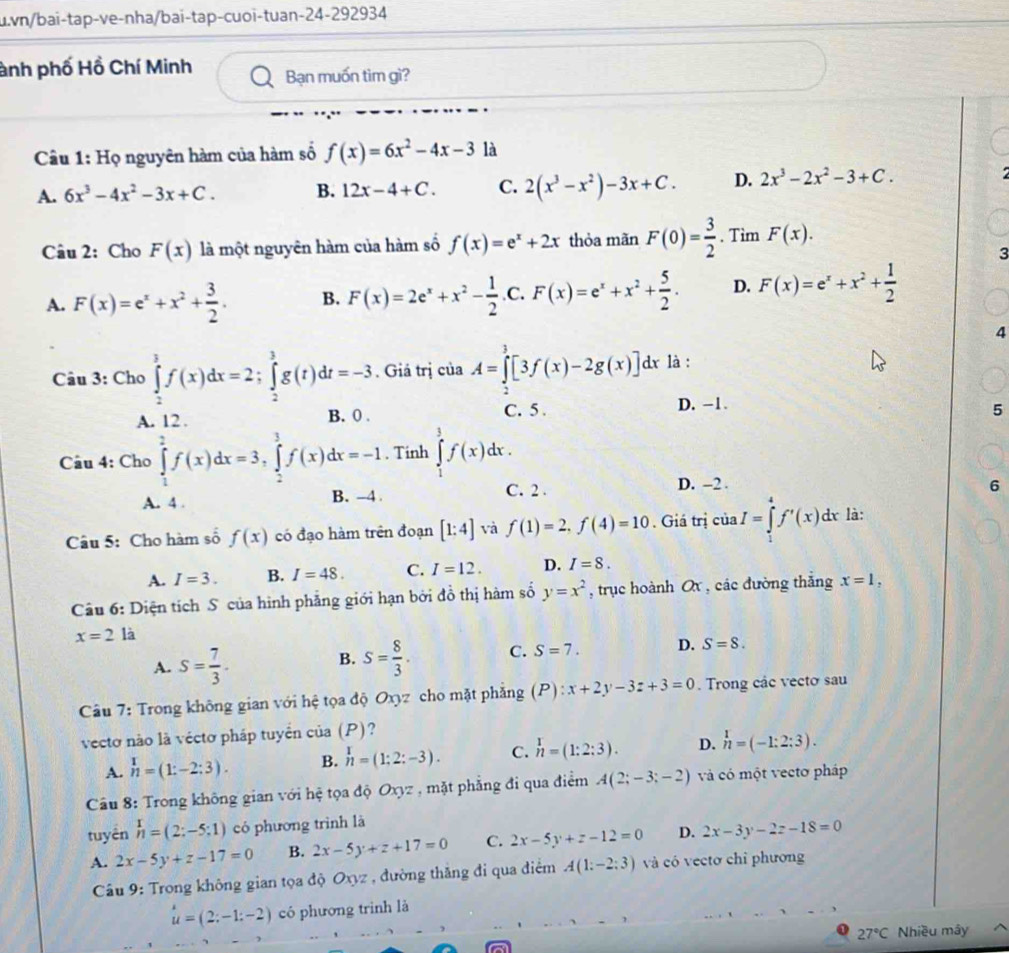 vn/bai-tap-ve-nha/bai-tap-cuoi-tuan-24-292934
ành phố Hồ Chí Minh a Bạn muốn tìm gì?
Cầu 1: Họ nguyên hàm của hàm số f(x)=6x^2-4x-3 là
A. 6x^3-4x^2-3x+C. B. 12x-4+C. C. 2(x^3-x^2)-3x+C. D. 2x^3-2x^2-3+C.
Câu 2: Cho F(x) là một nguyên hàm của hàm số f(x)=e^x+2x thỏa mãn F(0)= 3/2 . Tim F(x).
3
A. F(x)=e^x+x^2+ 3/2 . B. F(x)=2e^x+x^2- 1/2 .C.F(x)=e^x+x^2+ 5/2 . D. F(x)=e^x+x^2+ 1/2 
4
Câu 3: Cho ∈tlimits _2^(3f(x)dx=2;∈tlimits _2^3g(t)dt=-3. Giá trị ciaA=∈tlimits _2^3[3f(x)-2g(x)] dx là :
A. 12 .
B. 0 . C. 5 . D. -1.
5
Câu 4: Cho ∈tlimits _1^2f(x)dx=3,∈tlimits _2^3f(x)dx=-1. Tinh ∈tlimits _1^3f(x)dx.
A. 4 . B. -4 C. 2 . D. -2 .
6
Câu 5: Cho hàm số f(x) có đạo hàm trên đoạn [1:4] và f(1)=2,f(4)=10. Giá trị ciaI=∈tlimits _1^4f'(x)dx là:
A. I=3. B. I=48. C. I=12. D. I=8.
Câu 6: Diện tích S của hình phẳng giới hạn bởi đồ thị hàm số y=x^2) , trục hoành Ox , các đường thăng x=1,
x=2 là
A. S= 7/3 . B. S= 8/3 . C. S=7. D. S=8.
Câu 7: Trong không gian với hệ tọa độ Oxyz cho mặt phẳng (P):x+2y-3z+3=0. Trong các vecto sau
vecto nào là vécto pháp tuyển của (P)?
A. beginarrayr 1 nendarray =(1:-2:3). B. n=(1:2:-3). C. n=(1:2:3). D. beginarrayr 1 nendarray =(-1:2:3).
Câu 8: Trong không gian với hệ tọa độ Oxyz , mặt phẳng đi qua điểm A(2;-3;-2) và có một vecto pháp
tuyên h= nendarray =(2:-5:1) có phương trình là
A. 2x-5y+z-17=0 B. 2x-5y+z+17=0 C. 2x-5y+z-12=0 D. 2x-3y-2z-18=0
Câu 9: Trong không gian tọa độ Oxyz , đường thăng đi qua điểm A(1:-2:3) và có vectơ chỉ phương
u=(2;-1;-2) có phương trình là
27°C Nhiều mây