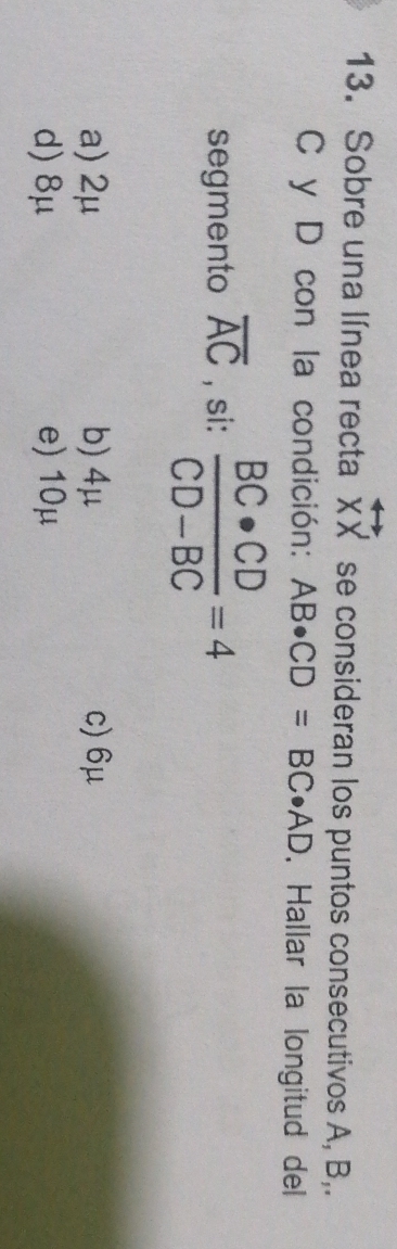 Sobre una línea recta overleftrightarrow XX se consideran los puntos consecutivos A, B,.
C y D con la condición: AB· CD=BC· AD. Hallar la longitud del
segmento overline AC , si:  BC· CD/CD-BC =4
a) 2μ b) 4μ c) 6μ
d) 8μ e) 10μ