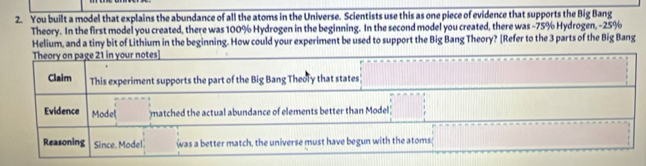 You built a model that explains the abundance of all the atoms in the Universe. Scientists use this as one piece of evidence that supports the Big Bang 
Theory. In the first model you created, there was 100% Hydrogen in the beginning. In the second model you created, there was −75% Hydrogen, −25%
Helium, and a tiny bit of Lithium in the beginning. How could your experiment be used to support the Big Bang Theory? [Refer to the 3 parts of the Big Bang 
Theory on page 21 in your notes] 
Claim This experiment supports the part of the Big Bang Theory that states 
Evidence Model matched the actual abundance of elements better than Model 
Reasoning Since. Model was a better match, the universe must have begun with the atoms;