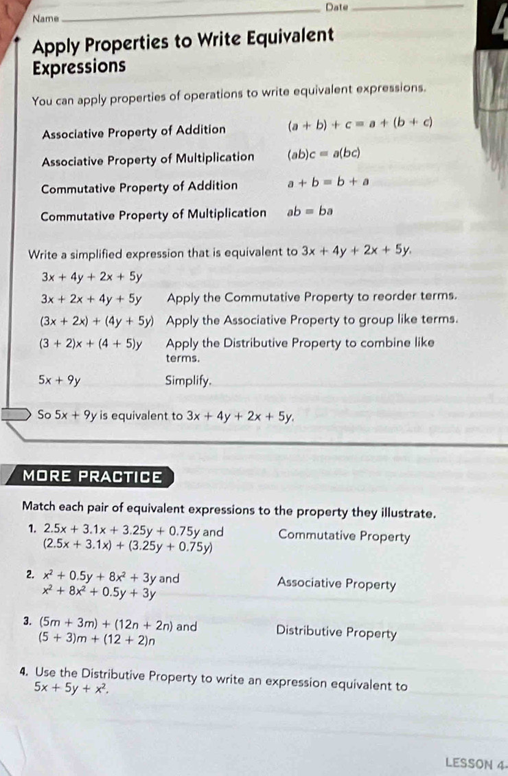 Date_ 
Name 
Apply Properties to Write Equivalent 
Expressions 
You can apply properties of operations to write equivalent expressions. 
Associative Property of Addition (a+b)+c=a+(b+c)
Associative Property of Multiplication (ab)c=a(bc)
Commutative Property of Addition a+b=b+a
Commutative Property of Multiplication ab=ba
Write a simplified expression that is equivalent to 3x+4y+2x+5y.
3x+4y+2x+5y
3x+2x+4y+5y Apply the Commutative Property to reorder terms.
(3x+2x)+(4y+5y) Apply the Associative Property to group like terms.
(3+2)x+(4+5)y Apply the Distributive Property to combine like 
terms.
5x+9y Simplify. 
So 5x+9y is equivalent to 3x+4y+2x+5y. 
MORE PRACTICE 
Match each pair of equivalent expressions to the property they illustrate. 
1. 2.5x+3.1x+3.25y+0.75y and Commutative Property
(2.5x+3.1x)+(3.25y+0.75y)
2. x^2+0.5y+8x^2+3y and Associative Property
x^2+8x^2+0.5y+3y
3. (5m+3m)+(12n+2n) and Distributive Property
(5+3)m+(12+2)n
4. Use the Distributive Property to write an expression equivalent to
5x+5y+x^2. 
LESSON 4