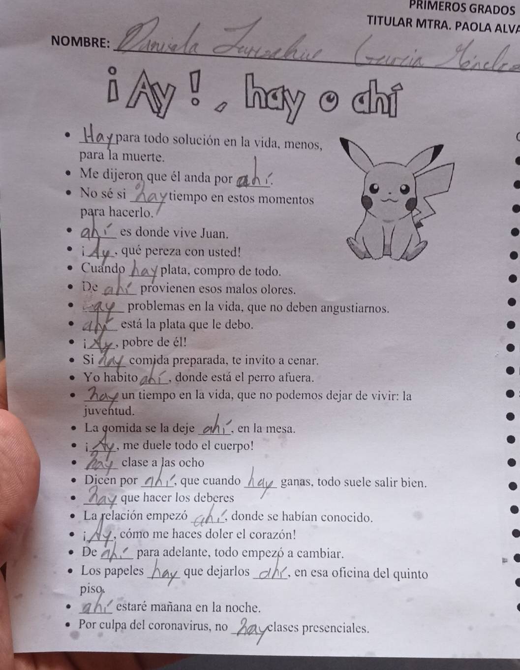 PRIMEROS GRADOS 
TITULAR MTRA. PAOLA ALVA 
_ 
NOMBRE: 
a 
hay o ahi 
_para todo solución en la vida, menos, 
para la muerte. 
_ 
Me dijeron que él anda por . 
No sé si _tiempo en estos momentos 
para hacerlo. 
_es donde vive Juan. 
_, qué pereza con usted! 
Cuando_ plata, compro de todo. 
De_ provienen esos malos olores. 
_problemas en la vida, que no deben angustiarnos. 
_está la plata que le debo. 
_, pobre de él! 
Si _comida preparada, te invito a cenar. 
Yo habito_ , donde está el perro afuera. 
_un tiempo en la vida, que no podemos dejar de vivir: la 
juventud. 
La gomida se la deje _, en la mesa. 
_, me duele todo el cuerpo! 
_ 
clase a las ocho 
Dicén por _, que cuando _ganas, todo suele salir bien. 
_ 
que hacer los deberes 
La relación empezó _, donde se habían conocido. 
_ 
i , cómo me haces doler el corazón! 
De _para adelante, todo empezó a cambiar. 
Los papeles _que dejarlos_ , en esa ofícina del quinto 
piso. 
_ 
estaré mañana en la noche. 
Por culpa del coronavirus, no _clases presenciales.