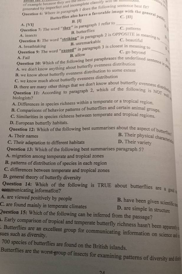 of example because they are the M
generated by imperfect and incomplete classify will be mes . w   
Question 6: Where in paragraph I does the following sentence best fir!
C. [I]
Butterflies also have a favorable image with the general psine
B. [I]
A. [VI] C. patterns   
Question 7: The word 'they'' in paragraph 1 refer to _+
B. butterflies
A. insects
Question 8: The word 'striking'' in paragraph 2 is OPPOSITE in meaning t
B. unremarkable C. beautiful
A. breathtaking
_
Question 9: The word "exceed" in paragraph 3 is closest in meaning to _D.
A. Fail
B. allow
C. go beyond .
B.
Question 10: Which of the following best paraphrases the underlined sentence in
A. we don't know anything about butterfly evenness distribution
B. we know about butterfly evenness distribution to some extent
C. we know much about butterfly evenness distribution
D. there are many other things that we don't know about butterfly evenness distrib 
Question 11: According to paragraph 2, which of the following is NOT will
biologists?
A. Differences in species richness within a temperate or a tropical region.
B. Comparisons of behavior patterns of butterflies and certain animal groups.
C. Similarities in species richness between temperate and tropical regions.
D. European butterfly habitats.
Question 12: Which of the following best summarises about the aspect of butterflie
A. Their names
B. Their physical characterio
C. Their adaptation to different habitats
D. Their variety
Question 13: Which of the following best summarises paragraph 5?
A. migration among temperate and tropical zones
B. patterns of distribution of species in each region
C. differences between temperate and tropical zones
D. general theory of butterfly diversity
Question 14: Which of the following is TRUE about butterflies are a good 
communicating information?
A. are viewed positively by people
B. have been given scientific m
C. are found mainly in temperate climates D. are simple in structure
Question 15: Which of the following can be inferred from the passage?
A. Early comparison of tropical and temperate butterfly richness hasn't been apparently a
. Butterflies are an excellent group for communicating information on science an 
sues such as diversity.
700 species of butterflies are found on the British islands.
Butterflies are the worst group of insects for examining patterns of diversity and disth
24