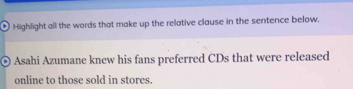 Highlight all the words that make up the relative clause in the sentence below. 
Asahi Azumane knew his fans preferred CDs that were released 
online to those sold in stores.