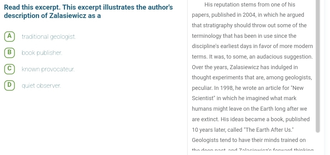 Read this excerpt. This excerpt illustrates the author's His reputation stems from one of his
description of Zalasiewicz as a papers, published in 2004, in which he argued
that stratigraphy should throw out some of the
A traditional geologist. terminology that has been in use since the
discipline's earliest days in favor of more modern
B book publisher.
terms. It was, to some, an audacious suggestion.
C) known provocateur. Over the years, Zalasiewicz has indulged in
thought experiments that are, among geologists,
D ) quiet observer.
peculiar. In 1998, he wrote an article for "New
Scientist" in which he imagined what mark
humans might leave on the Earth long after we
are extinct. His ideas became a book, published
10 years later, called "The Earth After Us."
Geologists tend to have their minds trained on
t e d thinking