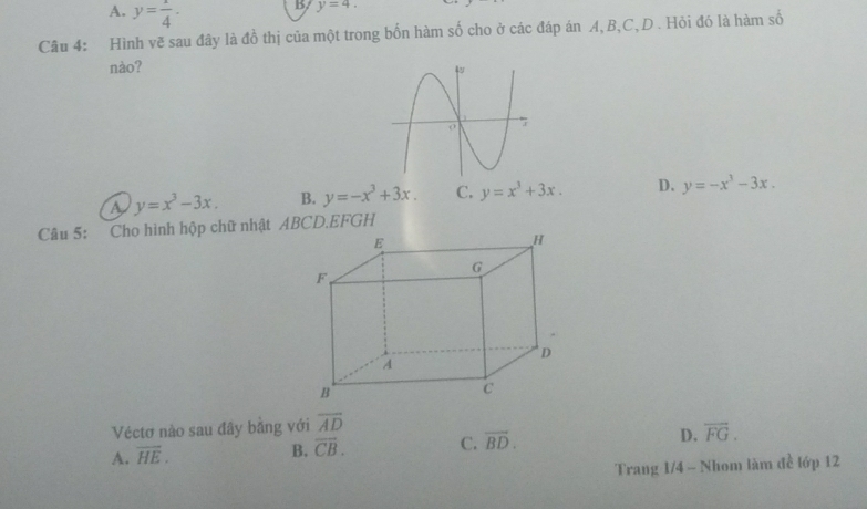 A. y= 1/4 . 
B y=4. 
Câu 4: Hình vẽ sau đây là đồ thị của một trong bốn hàm số cho ở các đáp án A, B, C,D . Hỏi đó là hàm số
nào?
a y=x^3-3x. B. y=-x^3+3x. C. y=x^3+3x. D. y=-x^3-3x. 
Câu 5: Cho hình hộp chữ nhật ABCD. EFGH
Véctơ nào sau đây bằng với overline AD
A. overline HE.
B. overline CB. C. overline BD. D. overline FG. 
Trang 1/4 - Nhom làm đề lớp 12