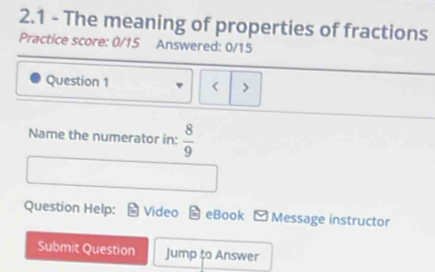 2.1 - The meaning of properties of fractions 
Practice score: 0/15 Answered: 0/15 
Question 1 < > 
Name the numerator in:  8/9 
Question Help: Video in eBook - Message instructor 
Submit Question Jump to Answer