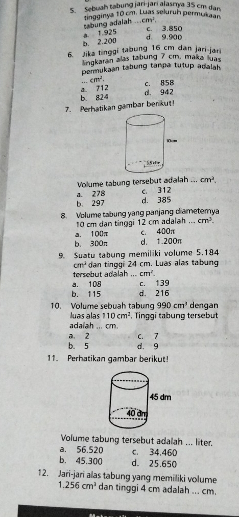 Sebuah tabung jari-jari alasnya 35 cm dan
tingginya 10 cm. Luas seluruh permukaan
tabung adalah ... cm^2.
a. 1.925
c. 3.850
d. 9.900
b. 2.200
6. Jika tinggi tabung 16 cm dan jari-jari
lingkaran alas tabung 7 cm, maka luas
permukaan tabung tanpa tutup adalah
.. cm^2.
a. 712 c. 858
b. 824 d. 942
7. Perhatikan gambar berikut!
Volume tabung tersebut adalah ... cm^3.
a. 278 c. 312
b. 297 d. 385
8. Volume tabung yang panjang diameternya
10 cm dan tinggi 12 cm adalah ... cm^3.
a. 100π c. 400π
b、 300π d. 1.200π
9. Suatu tabung memiliki volume 5.184
cm^3 dan tinggi 24 cm. Luas alas tabung
tersebut adalah ... cm^2.
a. 108 c. 139
b. 115 d. 216
10. Volume sebuah tabung 990cm^3 dengan
luas alas 110cm^2. Tinggi tabung tersebut
adalah ... cm.
a. 2 c. 7
b. 5 d. 9
11. Perhatikan gambar berikut!
Volume tabung tersebut adalah ... liter.
a. 56.520 c. 34.460
b. 45.300 d. 25.650
12. Jari-jari alas tabung yang memiliki volume
1.256cm^3 dan tinggi 4 cm adalah ... cm.