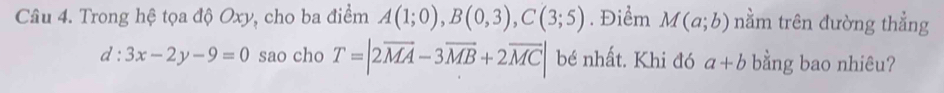 Trong hệ tọa độ Oxy, cho ba điểm A(1;0), B(0,3), C(3;5). Điểm M(a;b) nằm trên đường thẳng
d:3x-2y-9=0 sao cho T=|2vector MA-3vector MB+2vector MC| bé nhất. Khi đó a+b bằng bao nhiêu?