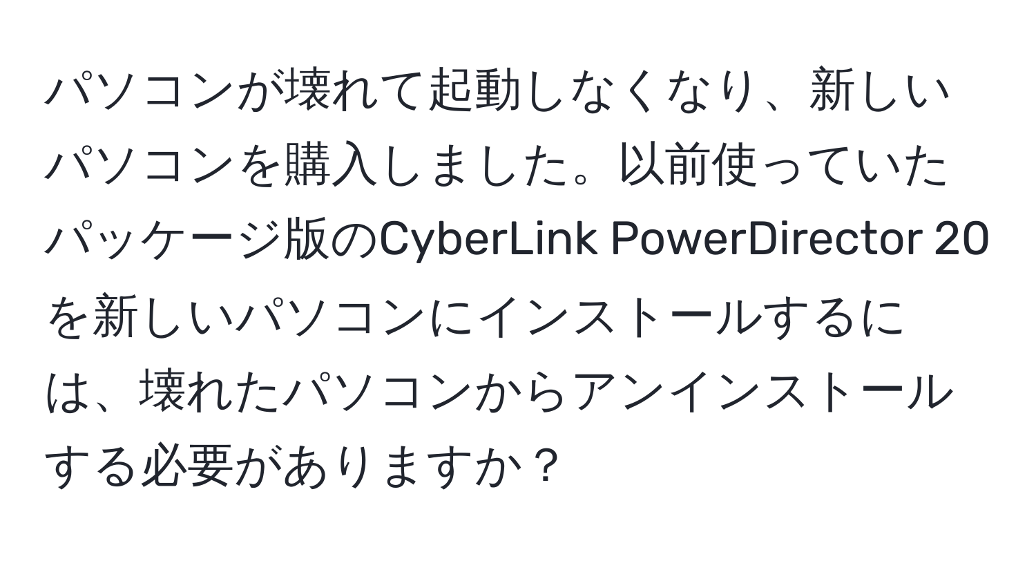 パソコンが壊れて起動しなくなり、新しいパソコンを購入しました。以前使っていたパッケージ版のCyberLink PowerDirector 20を新しいパソコンにインストールするには、壊れたパソコンからアンインストールする必要がありますか？