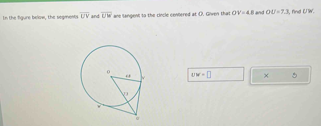 In the figure below, the segments overline UV and overline UW are tangent to the circle centered at O. Given that OV=4.8 and OU=7.3 , find UW.
UW=□
×