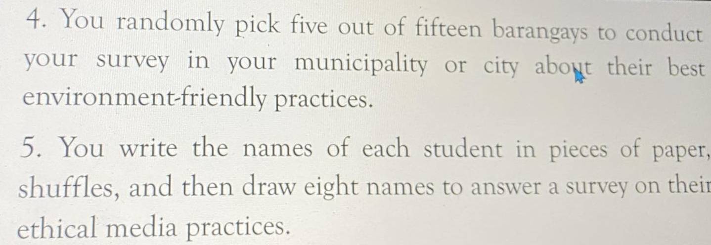 You randomly pick five out of fifteen barangays to conduct 
your survey in your municipality or city about their best 
environment-friendly practices. 
5. You write the names of each student in pieces of paper, 
shuffles, and then draw eight names to answer a survey on their 
ethical media practices.