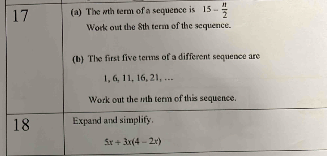 17 
(a) The th term of a sequence is 15- n/2 
Work out the 8th term of the sequence. 
(b) The first five terms of a different sequence are
1, 6, 11, 16, 21, .. 
Work out the nth term of this sequence. 
18 
Expand and simplify.
5x+3x(4-2x)