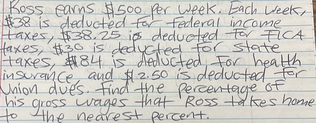 Ross earns500 Per Week. Each week,
38 is deducted for Federal income 
taxes, 38. 25 ip deducted For FiCA 
Haxes, 30 is deducted for state 
taxes, 84 is deducted For health 
insurance, and2. 5o is deducted for 
Union does. Find the percentage of 
his gross wages that Ross ta kes home 
to the nearest percent.