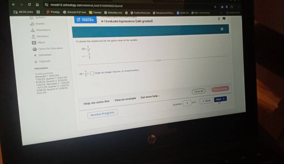 MCSS Links Prodgy > Schools PLP icon Classes ● MobyMax icom a ● FastForWord icon ● Renaissance Places my0te xon ● Meet - iersy ct teg Cu or t===
Updates alie 4-1 Evaluate Expressions (LMS graded)
Grades
Attendance
Members
Albert Evaluate the expression for the given value of the variable.
Canwa for Education 28+ 1/5 r
Delta Math t=- 1/2 
Edpuzzíe
information
Grading pessoda Semester 1: I/01/24 28+ 1/5 t=□ (Type an integer, fraction, or moxed number)
1/02/25, Quarter 1: Il/01/24 9/28/24 Quartel 2, 9/29/24
1/82/25 Semester 2, 1/03/25
5/21/25 1/68/25, Quarter 4. /09/25 5/21/25, Quarter 3: 1/03/25
Clear all Check ====
Help me solve this View an example Get more help -
Question 9 of 9 * Back Next *
Review Progress