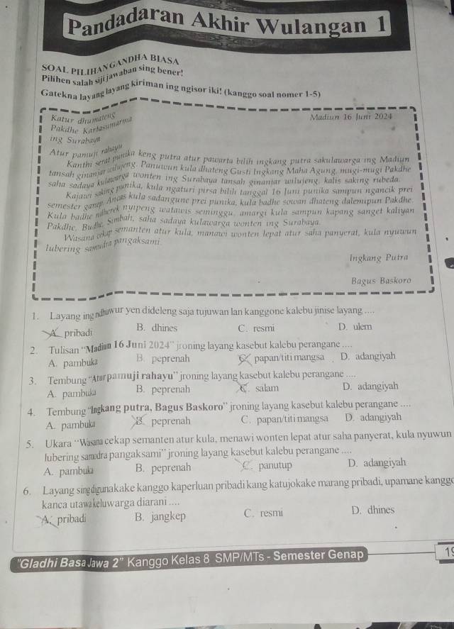 Pandadaran Akhir Wulangan 1
SOAL PILIHANGANDHA BIASA
Pilihen salah siji jawaban sing bener!
Gatekna layang layang kiriman ing ngisor iki! (kanggo soal nomer 1-5)
Katur dhumateng Madiun 16 Juni 2024
Pakdhe Karlasumarma
ing Surahaun
Atur pamuj rahayu
Kania gr panka keng putra atur pawarta bilih ingkang putra sakulawarga ing Madiun
lansmanth sen wdweng. Panuicun kula dnateng Gusti Iugkang Maha Ägung, mugi-mugi Pakdhe
sahsah giale twatße Wonten ing Surabava tansah ginantär wiluieng, kalis saking rubeda
Kajui sking punika, kula ngaturi pirsa biliḥ tanggal 16 Juni punika sampun ngancik prei
semester sana. Ancís kula sadangune prei punika, kula badhe sowan dhateng dalemipun Pakdhe
Kiester gal merk nuipeng watawis seminggu' amargi kula sampun kapang sanget kaliyan
Pakanea he Sumbah, saha sadava kulawarga wonten ing Surabaya
Wasana aka somanten atur kula, manaw wonten lepat atur saha panyerat, kula nyuwun
lubering samudia pangaksami
Ingkang Putra
Bagus Baskoro
1. Layang ingwur yen dideleng saja tujuwan lan kanggone kalebu jinise layang ,.
B. dhines
pribadi C. resmi D. ulem
2. Tulisan “Madiu 16 Juni 2024” jroning layang kasebut kalebu perangane ....
A. pambuka B. peprenah 6 papan/titi mangsa D. adangiyah
3. Tembung “Atırpamuji rahayu”’ jroning layang kasebut kalebu perangane ....
A. pambuka B. peprenah salam D. adangiyah
4. Tembung “Igkang putra, Bagus Baskoro” jroning layang kasebut kalebu perangane ....
A. pambuka B peprenah C. papan/titi mangsa D. adangiyah
5. Ukara ‘Wa cekap semanten atur kula, menawi wonten lepat atur saha panyerat, kula nyuwun
lubering samda pangaksami'' jroning layang kasebut kalebu perangane ....
A. pambuka B. peprenah C. panutup D. adangiyah
6. Layang singunakake kanggo kaperluan pribadi kang katujokake marang pribadi, upamane kangge
kanca utawakeluwarga diarani ....
A pribadi B. jangkep C. resmi D. dhines
''Gladhi Basa Jawa 2'' Kanggo Kelas 8 SMP/MTs - Semester Genap 19