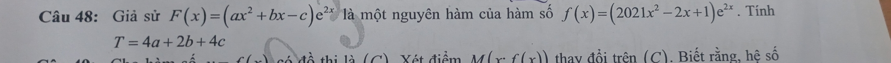 Giả sử F(x)=(ax^2+bx-c)e^(2x) là một nguyên hàm của hàm số f(x)=(2021x^2-2x+1)e^(2x). Tính
T=4a+2b+4c
đề thị là (C). Xét điểm M(x°f(x)) thay đổi trên (C). Biết rằng, hệ số