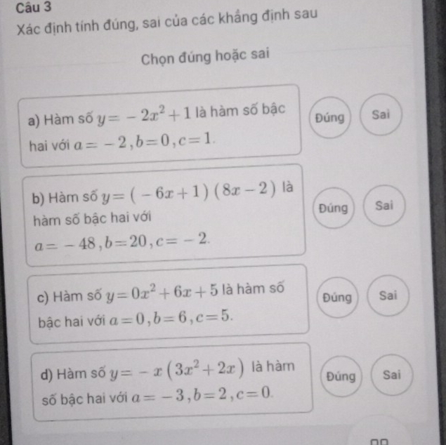 Xác định tính đúng, sai của các khẩng định sau
Chọn đúng hoặc sai
a) Hàm số y=-2x^2+1 là hàm số bậc Đúng Sai
hai với a=-2, b=0, c=1. 
b) Hàm số y=(-6x+1)(8x-2) là
hàm số bậc hai với Đúng Sai
a=-48, b=20, c=-2. 
c) Hàm số y=0x^2+6x+5 là hàm số Đúng Sai
bậc hai với a=0, b=6, c=5.
d) Hàm số y=-x(3x^2+2x) là hàm Đúng Sai
số bậc hai với a=-3, b=2, c=0.