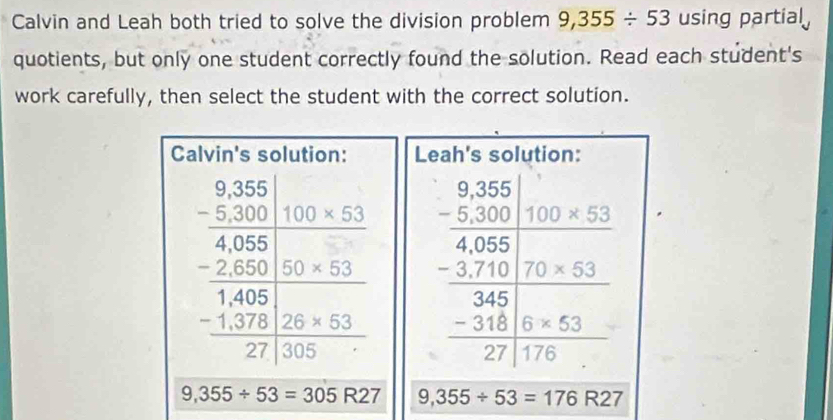 Calvin and Leah both tried to solve the division problem 9,355/ 53 using partial
quotients, but only one student correctly found the solution. Read each student's
work carefully, then select the student with the correct solution.
Leah's solution:
beginarrayr _ frac beginarrayr 8.36 9.36 -2.35endarray  435 -25 - 345 -345310 -271.5* 53 +67175710 hline endarray
9,355/ 53=305R27 9,355/ 53=176R27