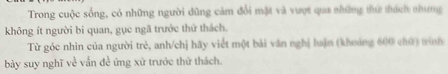 Trong cuộc sống, có những người dũng cảm đổi mặt và vượt qua những thứ thích nhưng 
không ít người bi quan, gục ngã trước thử thách. 
Từ góc nhìn của người trẻ, anh/chị hãy viết một bài văn nghị luận (khoảng 600 chữ) tình 
bày suy nghĩ về vấn đề ứng xử trước thử thách.