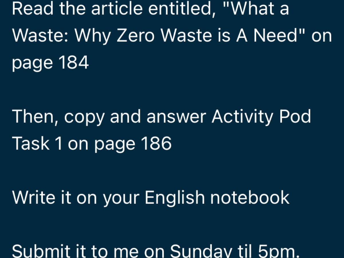 Read the article entitled, "What a 
Waste: Why Zero Waste is A Need" on 
page 184
Then, copy and answer Activity Pod 
Task 1 on page 186
Write it on your English notebook 
Submit it to me on Sundav til 5pm.