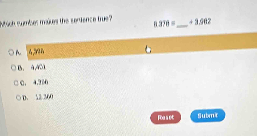 Which number makes the sentence true?
8,378= _  + 3,⑨$2
A. 4,396
B. 4,401
C. 4,396
D. 12,360
Reset Submit