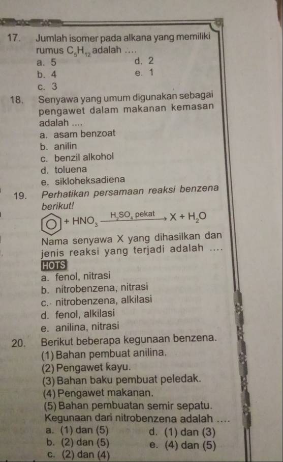 Jumlah isomer pada alkana yang memiliki
rumus C_5H_12 adalah
a. 5 d. 2
b. 4 e. 1
c. 3
18. Senyawa yang umum digunakan sebagai
pengawet dalam makanan kemasan
adalah_
a. asam benzoat
b. anilin
c. benzil alkohol
d. toluena
e. sikloheksadiena
19. Perhatikan persamaan reaksi benzena
berikut!
O+HNO_3xrightarrow H_2SO_4pekatX+H_2O
Nama senyawa X yang dihasilkan dan
jenis reaksi yang terjadi adalah ....
HOTS
a. fenol, nitrasi
b. nitrobenzena, nitrasi
c. nitrobenzena, alkilasi
d. fenol, alkilasi
e. anilina, nitrasi
20. Berikut beberapa kegunaan benzena.
(1) Bahan pembuat anilina.
(2) Pengawet kayu.
(3)Bahan baku pembuat peledak.
(4) Pengawet makanan.
(5)Bahan pembuatan semir sepatu.
Kegunaan dari nitrobenzena adalah _
a. (1) dan (5) d. (1) dan (3)
b. (2) dan (5) e. (4) dan (5)
c. (2) dan (4)