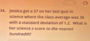 1 
34. Jessica got a 37 on her last quiz in 
science where the class average was 36
with a standard deviation of 1.2. What is 
her science z-score to the nearest 
hundredth?