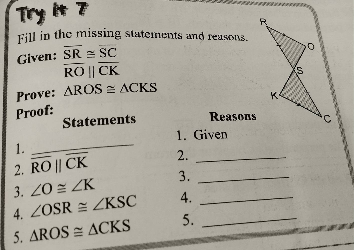 Try it 7 
Fill in the missing statements and reasons. 
Given: beginarrayr overline SR≌ overline SC overline RO||overline CKendarray
Prove: △ ROS≌ △ CKS
Proof: 
Reasons 
Statements 
1. Given 
1. 
_ 
2. overline ROparallel overline CK
2._ 
3. ∠ O≌ ∠ K 3._ 
4. ∠ OSR≌ ∠ KSC
4._ 
5. △ ROS≌ △ CKS 5._