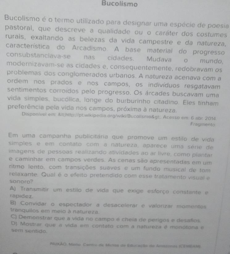 Bucolismo
Bucolismo é o termo utilizado para designar uma espécie de poesia
pastoral, que descreve a qualidade ou o caráter dos costumes
rurais, exaltando as belezas da vida campestre e da natureza,
característica do Arcadismo. A base material do progresso
consubstanciava-se nas cidades. Mudava o mundo,
modernizavam-se as cidades e, consequentemente, redobravam os
problemas dos congiomerados urbanos. A natureza acenava com a
ordem nos prados e nos campos, os indivíduos resgatavam
sentimentos corroidos pelo progresso. Os árcades buscavam uma
vida simples, bucólica, longe do burburinho citadino. Eles tinham
preferência pela vida nos campos, próxima à natureza.
Disponivel em:. Acesso em; 6 abr. 2014.
Fragmento
Em uma campanha publicitária que promove um estilo de vida
simples e em contato com a natureza, aparece uma série de
imagens de pessoas realizando atividades ao ar livre, como plantar
e caminhar em campos verdes. As cenas são apresentadas em um
ritmo lento, com transições suaves e um fundo musical de tom
relaxante. Qual é o efeito pretendido com esse tratamento visual e
sonoro?
A) Transmitir um estilo de vida que exige esforço constante e
rapidez.
B) Convidar o espectador a desacelerar e valorizar momentos
tranquilos em meio à natureza.
C) Demonstrar que a vida no campo é cheia de perigos e desafos
D) Mostrar que a vida em contato com a natureza é monótona e
sem sentido.
PAIXÃO: Maro. Centro de Minias de Educação da Amistonas (CEMEAN)