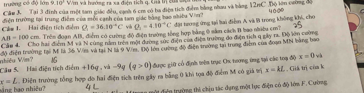 trường có độ lớn 9.10^5 V/m và hướng ra xa điện tích q. Giả trị của điện 
Câu 3. Tại 3 đỉnh của một tam giác đều, cạnh 6 cm có ba điện tích điểm bằng nhau và bằng 12nC.Độ lớn cường độ 
điện trường tại trung điểm của mỗi cạnh của tam giác bằng bao nhiêu V/m? 
Câu 1. Hai điện tích điểm Q_1=36.10^(-6)C và Q_2=4.10^(-6)C đặt tương ứng tại hai điểm A và B trong không khí, cho
AB=100cm. Trên đoạn AB, điềm có cường độ điện trường tổng hợp bằng 0 nằm cách B bao nhiêu cm? 
Câu 4. Cho hai điểm M và N cùng nằm trên một đường sức điện của điện trường do điện tích q gây ra. Độ lớn cường 
độ điện trường tại M là 36 V/m và tại N là 9 V/m. Độ lớn cường độ điện trường tại trung điểm của đoạn MN bằng bao 
nhiêu V/m? 16 
Câu 5. Hai điện tích điểm +16q , và −9q (q>0) được giữ cố định trên trục Ox tương ứng tại các toạ độ x=0 và
x=L. Điện trường tổng hợp dò hai điện tích trên gây ra bằng 0 khi tọa độ điểm M có giá trị x=kL. Giá trị của k 
bằng bao nhiêu? 
y một điện trường thì chịu tác dụng một lực điện có độ lớn F. Cường