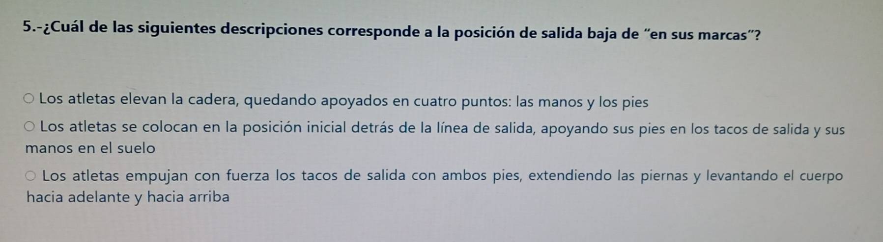 5.-¿Cuál de las siguientes descripciones corresponde a la posición de salida baja de “en sus marcas'?
Los atletas elevan la cadera, quedando apoyados en cuatro puntos: las manos y los pies
Los atletas se colocan en la posición inicial detrás de la línea de salida, apoyando sus pies en los tacos de salida y sus
manos en el suelo
Los atletas empujan con fuerza los tacos de salida con ambos pies, extendiendo las piernas y levantando el cuerpo
hacia adelante y hacia arriba