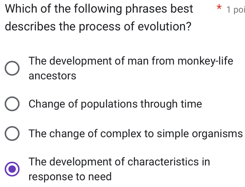 Which of the following phrases best * 1 poi
describes the process of evolution?
The development of man from monkey-life
ancestors
Change of populations through time
The change of complex to simple organisms
The development of characteristics in
response to need