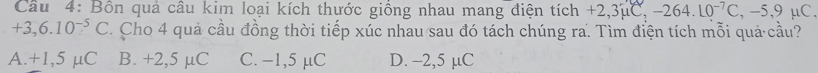 Bôn quả câu kim loại kích thước giống nhau mang điện tích - +2,3mu C, -264.10^(-7)C, -5,9mu C.
+3,6.10¬ C. Cho 4 quả cầu đồng thời tiếp xúc nhau sau đó tách chúng ra. Tìm điện tích mỗi quả cầu?
A. +1,5 μC B. +2,5 µC C. −1,5 μC D. -2,5 µC