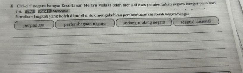 Ciri-ciri negara bangsa Kesultanan Melayu Melaka telah menjadi asas pembentukan negara bangsa pada harí
ini. P KBAT Mencipta
Huraikan langkah yang boleh diambil untuk mengukuhkan pembentukan sesebuah negara bangsa.
perpaduan perlembagaan negara undang-undang negara identiti nasional
_
_
_
_
_