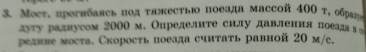 Mост. прогибаясь πод τяжестьΙо поезда массой 40Ο τ, обраςу 
ατу радиусом 2000 м. Определите силу давления поезда в С 
редиве моста. Скорость поезда считать равной 20 м/c.