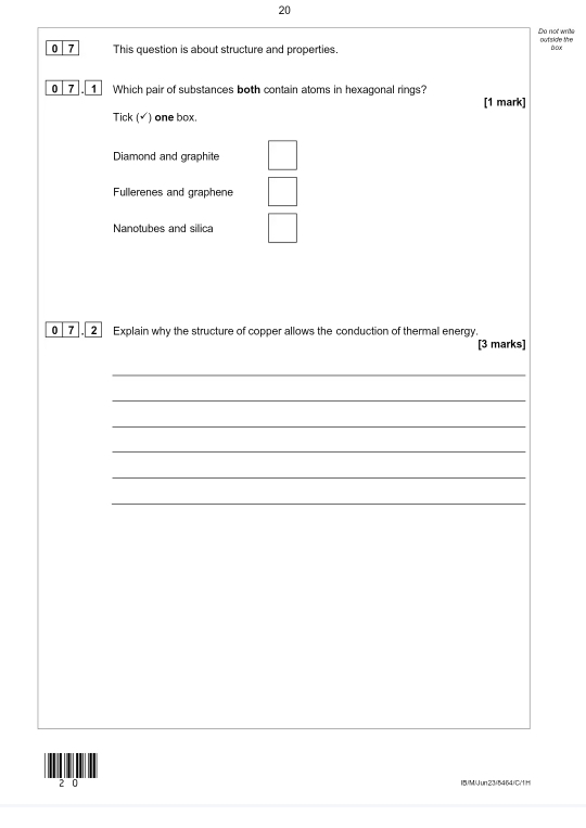 Do not write
0 7 This question is about structure and properties. outsice the
Dox
0 7 Which pair of substances both contain atoms in hexagonal rings?
[1 mark]
Tick (√) one box.
Diamond and graphite
Fullerenes and graphene
Nanotubes and sillica
07. 2 Explain why the structure of copper allows the conduction of thermal energy.
[3 marks]
_
_
_
_
_
_
2 0 I8)M)J un 23/5464/C/1 H)