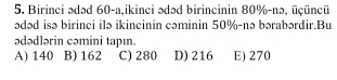 Birinci ədəd 60-a,ikinci ədəd birincinin 80% -nə, üçüncü
ədəd isə birinci ilə ikincinin cəminin 50% -nə bərabərdir.Bu
ədədlərin cəmini tapın.
A) 140 B) 162 C) 280 D) 216 E) 270