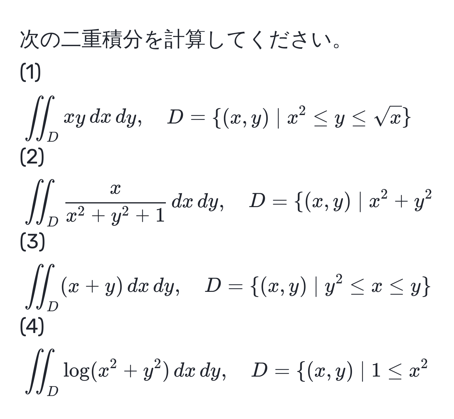 次の二重積分を計算してください。  
(1) $iint_D xy , dx , dy, quad D=(x,y) | x^(2 ≤ y ≤ sqrt(x))$  
(2) $iint_D fracxx^(2+y^2+1) , dx , dy, quad D=(x,y) | x^(2+y^2 ≤ 1, x ≥ 0, y ≥ 0)$  
(3) $iint_D (x+y) , dx , dy, quad D=(x,y) | y^(2 ≤ x ≤ y)$  
(4) $iint_D log(x^(2+y^2) , dx , dy, quad D=(x,y) | 1 ≤ x^2+y^2 ≤ 4)$