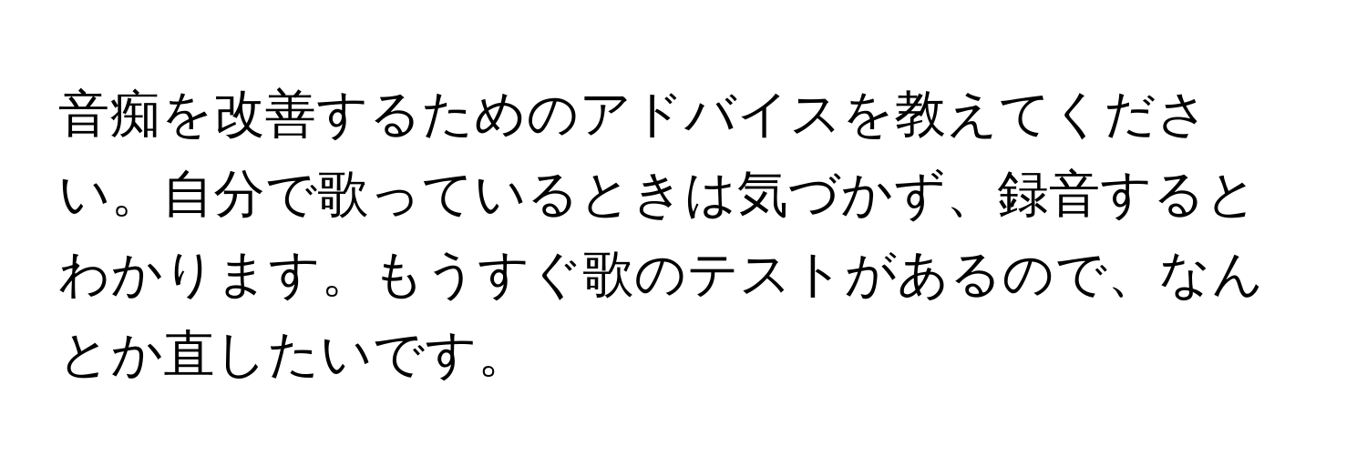 音痴を改善するためのアドバイスを教えてください。自分で歌っているときは気づかず、録音するとわかります。もうすぐ歌のテストがあるので、なんとか直したいです。