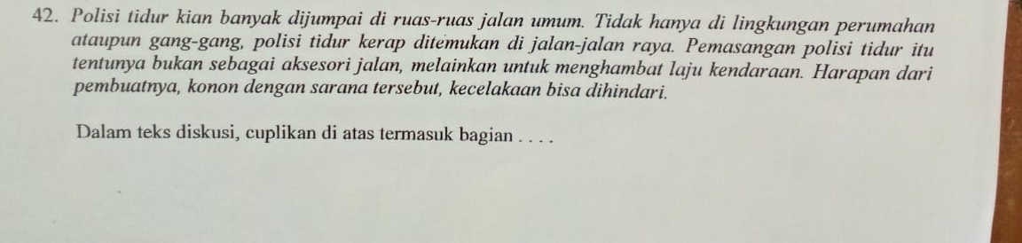 Polisi tidur kian banyak dijumpai di ruas-ruas jalan umum. Tidak hanya di lingkungan perumahan 
ataupun gang-gang, polisi tidur kerap ditemukan di jalan-jalan raya. Pemasangan polisi tidur itu 
tentunya bukan sebagai aksesori jalan, melainkan untuk menghambat laju kendaraan. Harapan dari 
pembuatnya, konon dengan sarana tersebut, kecelakaan bisa dihindari. 
Dalam teks diskusi, cuplikan di atas termasuk bagian . . . .