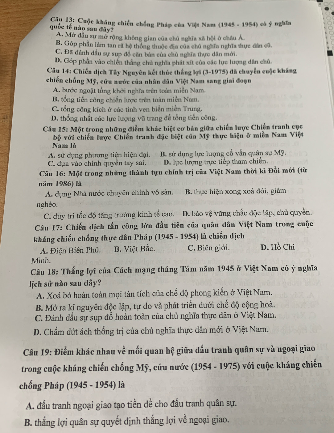 Cuộc kháng chiến chống Pháp của Việt Nam (1945 - 1954) có ý nghĩa
quốc tế nào sau đây?
A. Mở đầu sự mở rộng không gian của chủ nghĩa xã hội ở châu Á.
B. Góp phần làm tan rã hệ thống thuộc địa của chủ nghĩa nghĩa thực dân cũ.
C. Đã đánh dấu sự sụp đổ căn bản của chủ nghĩa thực dân mới.
D. Góp phần vào chiến thắng chủ nghĩa phát xít của các lực lượng dân chủ.
Câu 14: Chiến dịch Tây Nguyên kết thúc thắng lợi (3-1975) đã chuyển cuộc kháng
chiến chống Mỹ, cứu nước của nhân dân Việt Nam sang giai đoạn
A. bước ngoặt tổng khởi nghĩa trên toàn miền Nam.
B. tổng tiến công chiến lược trên toàn miền Nam.
C. tổng công kích ở các tỉnh ven biển miền Trung.
D. thống nhất các lực lượng vũ trang để tổng tiến công.
Câu 15: Một trong những điểm khác biệt cơ bản giữa chiến lược Chiến tranh cục
bộ với chiến lược Chiến tranh đặc biệt của Mỹ thực hiện ở miền Nam Việt
Nam là
A. sử dụng phương tiện hiện đại. B. sử dụng lực lượng cố vấn quân sự Mỹ.
C. dựa vào chính quyền tay sai. D. lực lượng trực tiếp tham chiến.
Câu 16: Một trong những thành tựu chính trị của Việt Nam thời kì Đổi mới (từ
năm 1986) là
A. dựng Nhà nước chuyên chính vô sản. B. thực hiện xong xoá đói, giảm
nghèo.
C. duy trì tốc độ tăng trưởng kinh tế cao. D. bảo vệ vững chắc độc lập, chủ quyền.
Câu 17: Chiến dịch tấn công lớn đầu tiên của quân dân Việt Nam trong cuộc
kháng chiến chống thực dân Pháp (1945 - 1954) là chiến dịch
A. Điện Biên Phủ. B. Việt Bắc. C. Biên giới. D. Hồ Chí
Minh.
Câu 18: Thắng lợi của Cách mạng tháng Tám năm 1945 ở Việt Nam có ý nghĩa
lịch sử nào sau đây?
A. Xoá bỏ hoàn toàn mọi tàn tích của chế độ phong kiến ở Việt Nam.
B. Mở ra kỉ nguyên độc lập, tự do và phát triển dưới chế độ cộng hoà.
C. Đánh dấu sự sụp đổ hoàn toàn của chủ nghĩa thực dân ở Việt Nam.
D. Chấm dứt ách thống trị của chủ nghĩa thực dân mới ở Việt Nam.
Câu 19: Điểm khác nhau về mối quan hệ giữa đấu tranh quân sự và ngoại giao
trong cuộc kháng chiến chống Mỹ, cứu nước (1954 - 1975) với cuộc kháng chiến
chống Pháp (1945 - 1954) là
A. đấu tranh ngoại giao tạo tiền đề cho đấu tranh quân sự.
B. thắng lợi quân sự quyết định thắng lợi về ngoại giao.