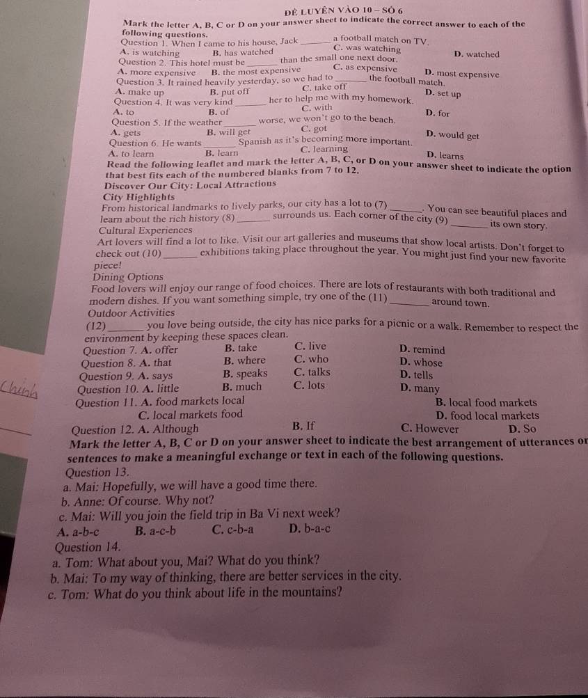 Để Luyên Vào 10 - Số 6
Mark the letter A, B, C or D on your answer sheet to indicate the correct answer to each of the
following questions.
Question 1. When I came to his house, Jack _a football match on TV.
A. is watching B. has watched C. was watching
Question 2. This hotel must be _than the small one next door D. watched
A. more expensive B. the most expensive C. as expensive
D. most expensive
Question 3. It rained heavily yesterday, so we had to _the football match.
A. make up B. put off C. take off
D. set up
Question 4. It was very kind _her to help me with my homework.
A. to B. of C. with
D. for
Question 5. If the weather _worse, we won't go to the beach.
A. gets B. will get C. got
D. would get
Question 6 He wants Spanish as it's becoming more important.
A. to learn _B. learn C. learning
D. learns
Read the following leaflet and mark the letter A, B. C, or D on your answer sheet to indicate the option
that best fits each of the numbered blanks from 7 to 12.
Discover Our City: Local Attractions
City Highlights
From historical landmarks to lively parks, our city has a lot to (7) _. You can see beautiful places and
learn about the rich history (8) _surrounds us. Each corner of the city (9)
_its own story
Cultural Experiences
Art lovers will find a lot to like. Visit our art galleries and museums that show local artists. Don’t forget to
check out (10) _exhibitions taking place throughout the year. You might just find your new favorite
piece!
Dining Options
Food lovers will enjoy our range of food choices. There are lots of restaurants with both traditional and
modern dishes. If you want something simple, try one of the (11) _around town.
Outdoor Activities
(12)_ you love being outside, the city has nice parks for a picnic or a walk. Remember to respect the
environment by keeping these spaces clean.
Question 7. A. offer B. take C. live D. remind
Question 8. A. that B. where C. who D. whose
Question 9. A. says B. speaks C. talks D. tells
_
Question 10. A. little B. much C. lots
D. many
Question 11. A. food markets local B. local food markets
C. local markets food D. food local markets
_
Question 12. A. Although B. If C. However D. So
Mark the letter A, B, C or D on your answer sheet to indicate the best arrangement of utterances or
sentences to make a meaningful exchange or text in each of the following questions.
Question 13.
a. Mai: Hopefully, we will have a good time there.
b. Anne: Of course. Why not?
c. Mai: Will you join the field trip in Ba Vi next week?
A. a-b-c B. a-c-b C. c-b-a D. b-a-c
Question 14.
a. Tom: What about you, Mai? What do you think?
b. Mai: To my way of thinking, there are better services in the city.
c. Tom: What do you think about life in the mountains?