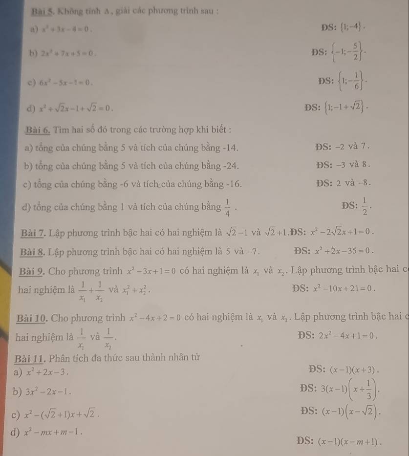 Không tính Δ, giải các phương trình sau :
a) x^2+3x-4=0. DS:  1;-4 .
b) 2x^2+7x+5=0. DS:  -1;- 5/2  .
c) 6x^2-5x-1=0. DS:  1;- 1/6  .
d) x^2+sqrt(2)x-1+sqrt(2)=0. DS:  1;-1+sqrt(2) .
Bài 6. Tìm hai số đó trong các trường hợp khi biết :
a) tổng của chúng bằng 5 và tích của chúng bằng -14. DS: -2 và 7 .
b) tổng của chúng bằng 5 và tích của chúng bằng -24. DS: -3 và 8 .
c) tổng của chúng bằng -6 và tích của chúng bằng -16. ĐS: 2 và -8.
d) tổng của chúng bằng 1 và tích của chúng bằng  1/4 · DS:  1/2 .
Bài 7. Lập phương trình bậc hai có hai nghiệm là sqrt(2)-1 và sqrt(2)+1 .DS: x^2-2sqrt(2)x+1=0.
Bài 8. Lập phương trình bậc hai có hai nghiệm là 5 và -7. DS: x^2+2x-35=0.
Bài 9. Cho phương trình x^2-3x+1=0 có hai nghiệm là x_1 và x_2 Lập phương trình bậc hai c
DS:
hai nghiệm là frac 1x_1+frac 1x_2 và x_1^(2+x_2^2. x^2)-10x+21=0.
Bài 10. Cho phương trình x^2-4x+2=0 có hai nghiệm là x_1 và x_2.  Lập phương trình bậc hai c
hai nghiệm là frac 1x_1 và frac 1x_2. DS: 2x^2-4x+1=0.
Bài 11. Phân tích đa thức sau thành nhân tử
a) x^2+2x-3. DS: (x-1)(x+3).
b) 3x^2-2x-1.
DS: 3(x-1)(x+ 1/3 ).
c) x^2-(sqrt(2)+1)x+sqrt(2). DS: (x-1)(x-sqrt(2)).
d) x^2-mx+m-1.
DS: (x-1)(x-m+1).