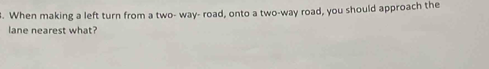 When making a left turn from a two- way- road, onto a two-way road, you should approach the 
lane nearest what?