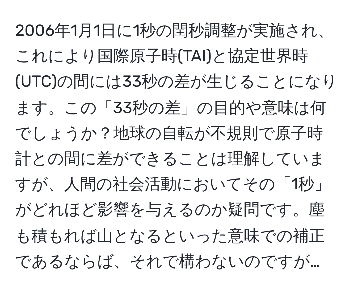 2006年1月1日に1秒の閏秒調整が実施され、これにより国際原子時(TAI)と協定世界時(UTC)の間には33秒の差が生じることになります。この「33秒の差」の目的や意味は何でしょうか？地球の自転が不規則で原子時計との間に差ができることは理解していますが、人間の社会活動においてその「1秒」がどれほど影響を与えるのか疑問です。塵も積もれば山となるといった意味での補正であるならば、それで構わないのですが…