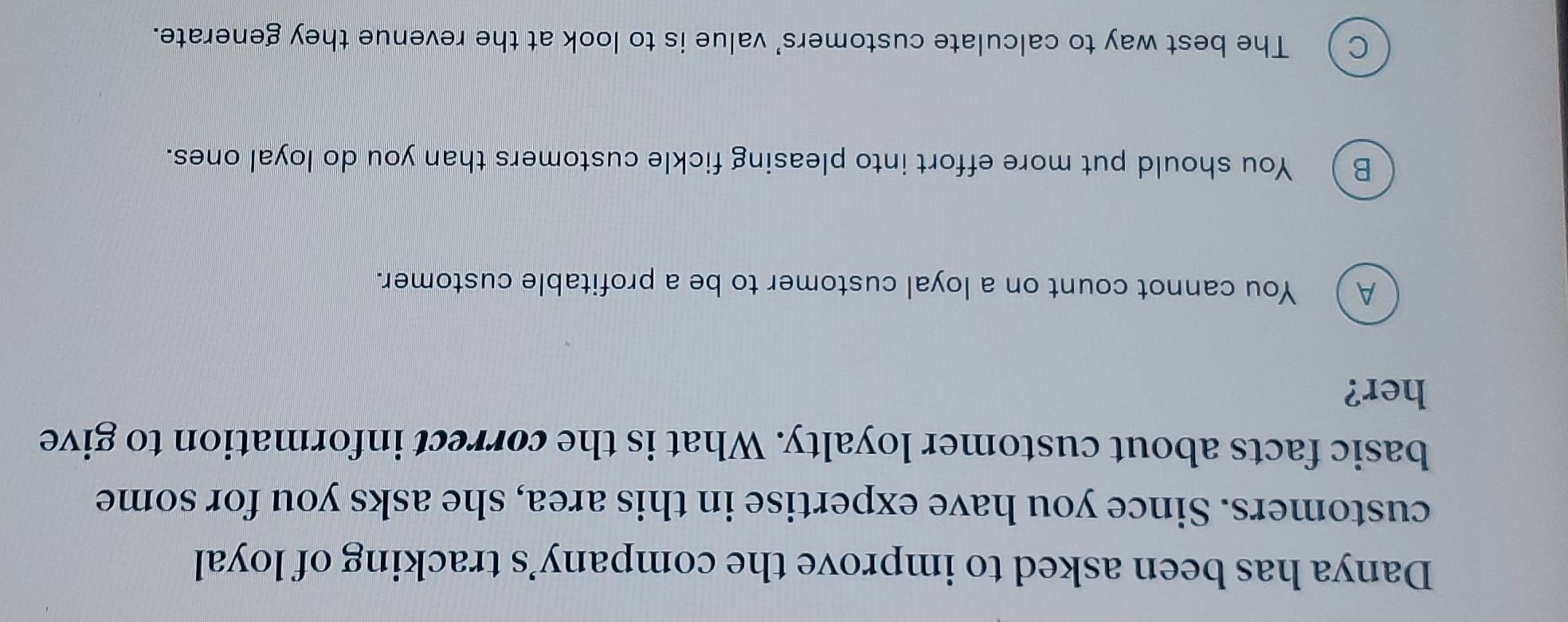 Danya has been asked to improve the company’s tracking of loyal
customers. Since you have expertise in this area, she asks you for some
basic facts about customer loyalty. What is the correct information to give
her?
A ) You cannot count on a loyal customer to be a profitable customer.
B ) You should put more effort into pleasing fickle customers than you do loyal ones.
C The best way to calculate customers' value is to look at the revenue they generate.
