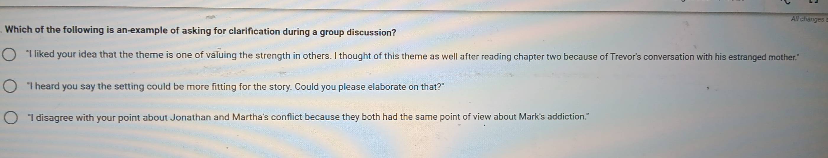 All changes 
Which of the following is an-example of asking for clarification during a group discussion?
"I liked your idea that the theme is one of valuing the strength in others. I thought of this theme as well after reading chapter two because of Trevor's conversation with his estranged mother."
"I heard you say the setting could be more fitting for the story. Could you please elaborate on that?"
"I disagree with your point about Jonathan and Martha's conflict because they both had the same point of view about Mark's addiction."