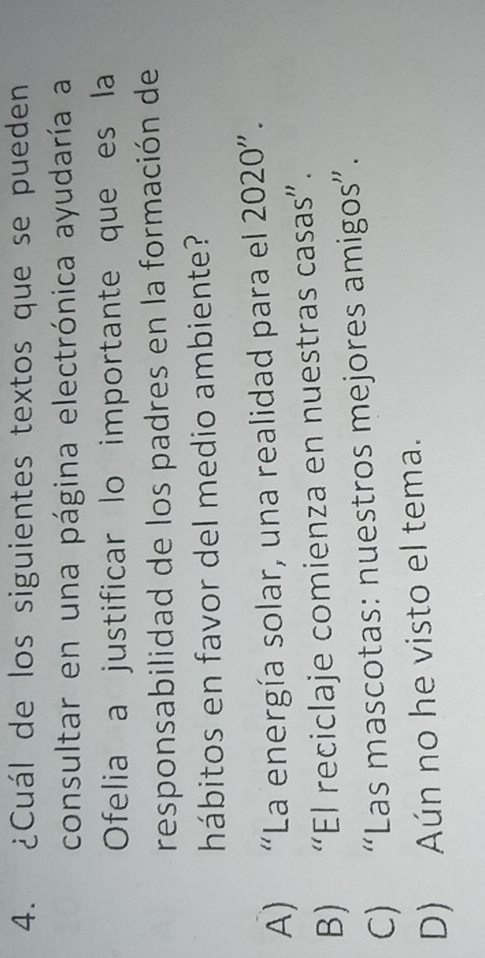 ¿Cuál de los siguientes textos que se pueden
consultar en una página electrónica ayudaría a
Ofelia a justificar lo importante que es la
responsabilidad de los padres en la formación de
hábitos en favor del medio ambiente?
A) “La energía solar, una realidad para el 2020 ”.
B) “El reciclaje comienza en nuestras casas”.
C) “Las mascotas: nuestros mejores amigos”.
D) Aún no he visto el tema.