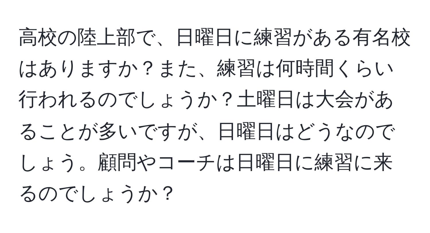 高校の陸上部で、日曜日に練習がある有名校はありますか？また、練習は何時間くらい行われるのでしょうか？土曜日は大会があることが多いですが、日曜日はどうなのでしょう。顧問やコーチは日曜日に練習に来るのでしょうか？